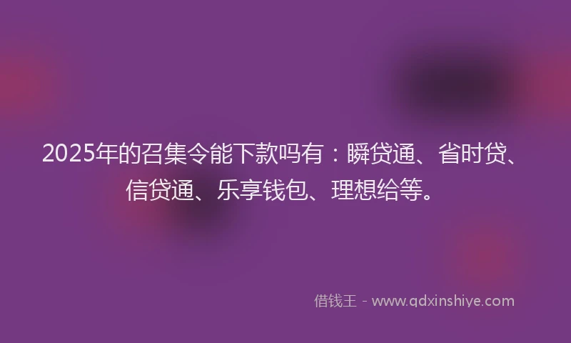 2025年的召集令能下款吗有：瞬贷通、省时贷、信贷通、乐享钱包、理想给等。