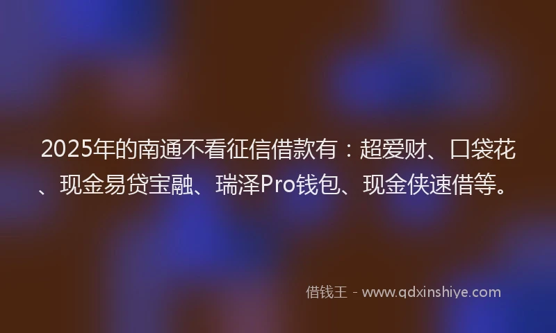 2025年的南通不看征信借款有：超爱财、口袋花、现金易贷宝融、瑞泽Pro钱包、现金侠速借等。