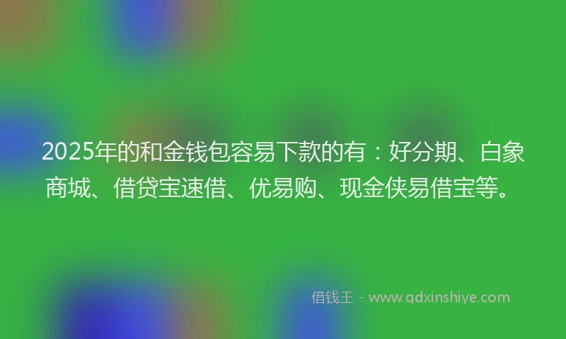 2025年的和金钱包容易下款的有：好分期、白象商城、借贷宝速借、优易购、现金侠易借宝等。