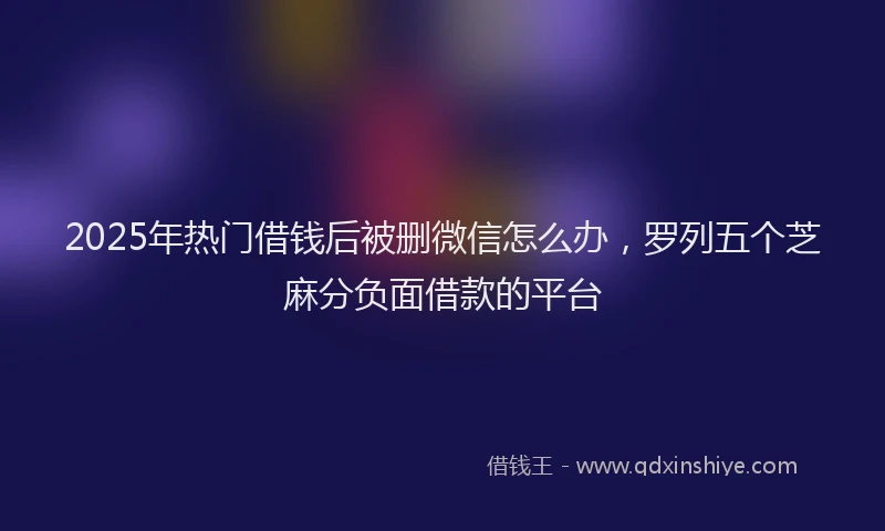 2025年热门借钱后被删微信怎么办，罗列五个芝麻分负面借款的平台