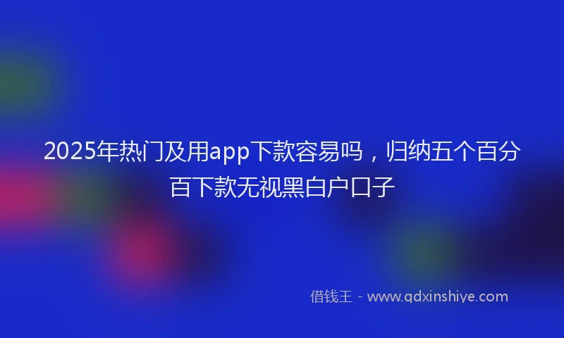 2025年热门及用app下款容易吗，归纳五个百分百下款无视黑白户口子