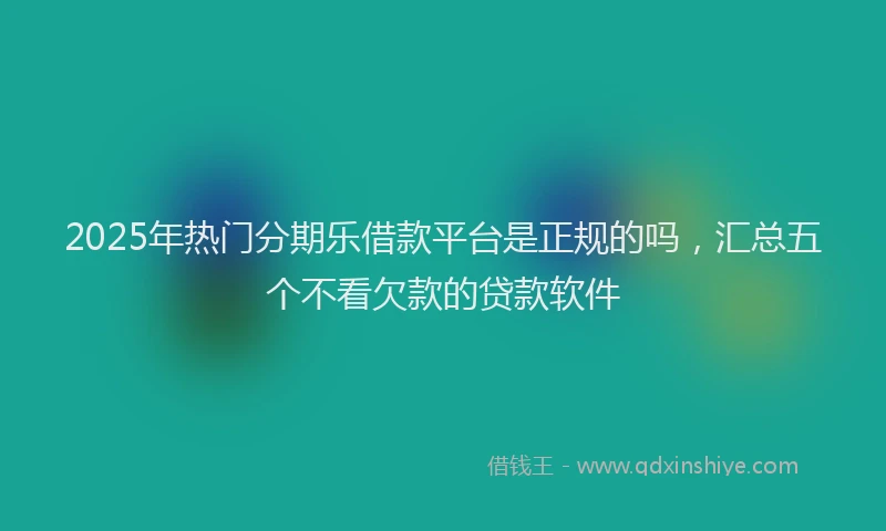 2025年热门分期乐借款平台是正规的吗，汇总五个不看欠款的贷款软件