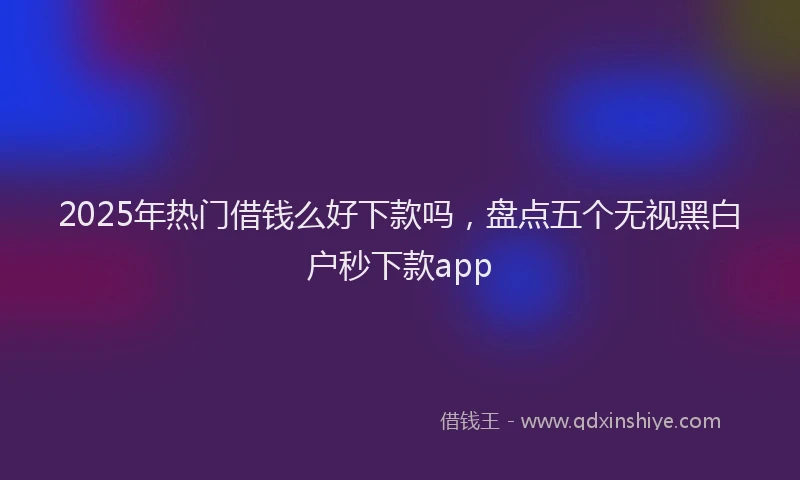 2025年热门借钱么好下款吗，盘点五个无视黑白户秒下款app