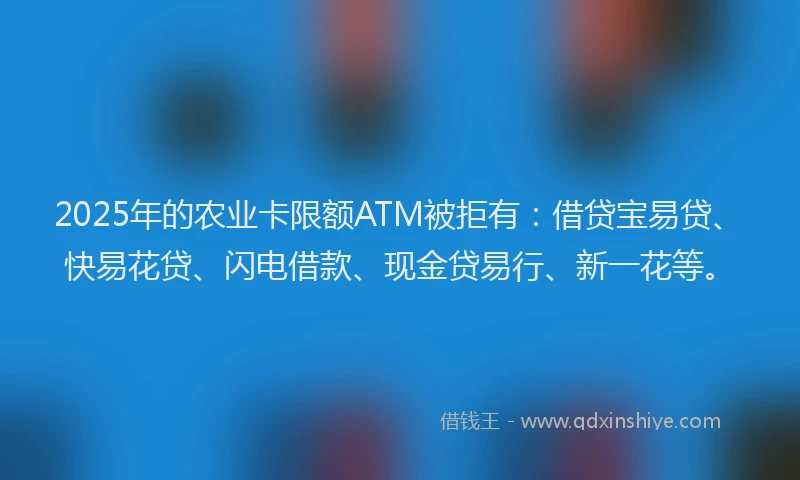 2025年的农业卡限额ATM被拒有：借贷宝易贷、快易花贷、闪电借款、现金贷易行、新一花等。