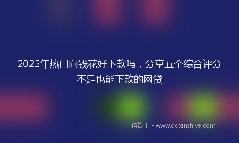 2025年热门向钱花好下款吗，分享五个综合评分不足也能下款的网贷