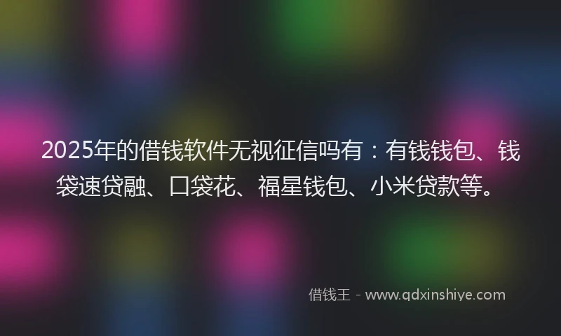 2025年的借钱软件无视征信吗有：有钱钱包、钱袋速贷融、口袋花、福星钱包、小米贷款等。