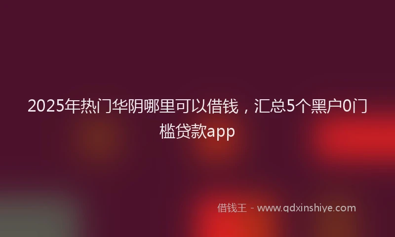2025年热门华阴哪里可以借钱，汇总5个黑户0门槛贷款app