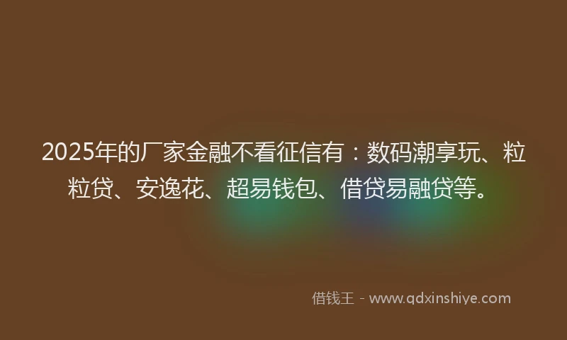 2025年的厂家金融不看征信有：数码潮享玩、粒粒贷、安逸花、超易钱包、借贷易融贷等。