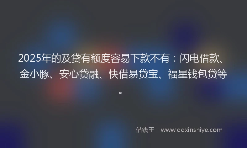 2025年的及贷有额度容易下款不有：闪电借款、金小豚、安心贷融、快借易贷宝、福星钱包贷等。