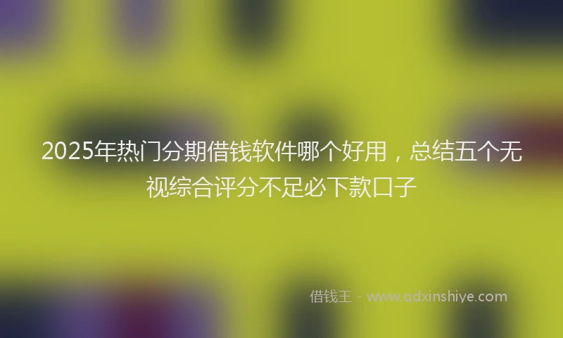 2025年热门分期借钱软件哪个好用，总结五个无视综合评分不足必下款口子