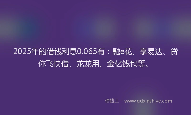 2025年的借钱利息0.065有：融e花、享易达、贷你飞快借、龙龙用、金亿钱包等。