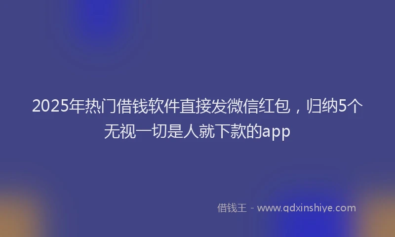 2025年热门借钱软件直接发微信红包，归纳5个无视一切是人就下款的app