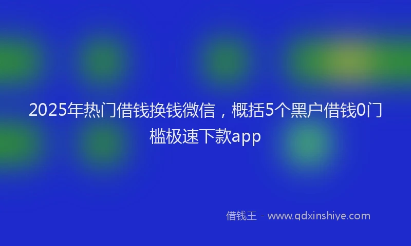 2025年热门借钱换钱微信，概括5个黑户借钱0门槛极速下款app