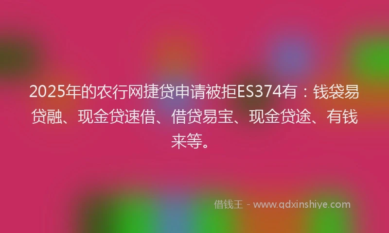 2025年的农行网捷贷申请被拒ES374有：钱袋易贷融、现金贷速借、借贷易宝、现金贷途、有钱来等。