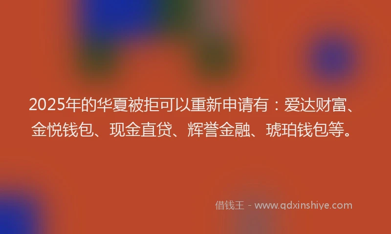 2025年的华夏被拒可以重新申请有：爱达财富、金悦钱包、现金直贷、辉誉金融、琥珀钱包等。