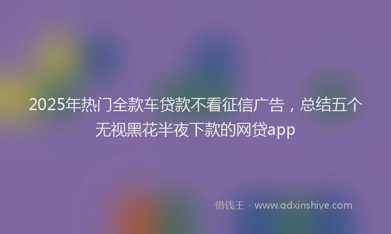 2025年热门全款车贷款不看征信广告，总结五个无视黑花半夜下款的网贷app