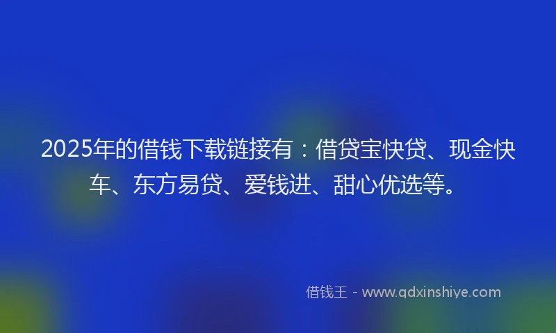 2025年的借钱下载链接有：借贷宝快贷、现金快车、东方易贷、爱钱进、甜心优选等。