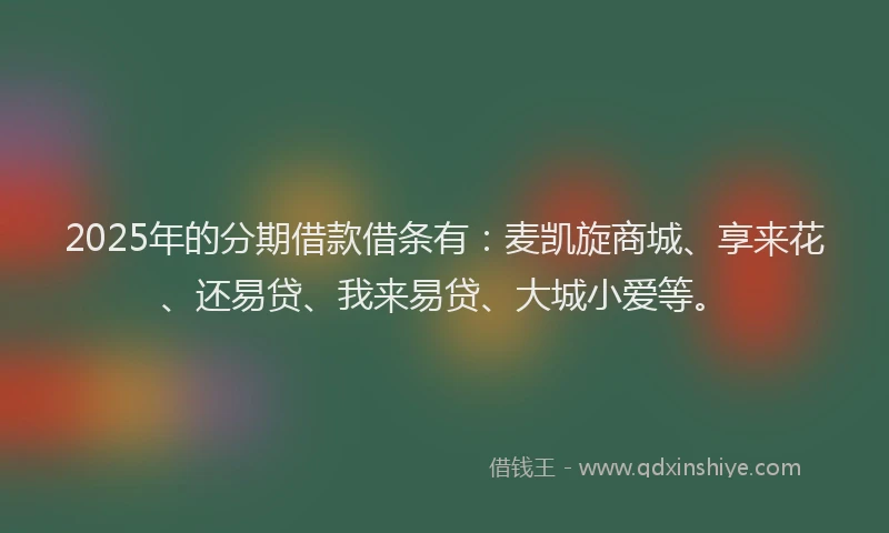 2025年的分期借款借条有：麦凯旋商城、享来花、还易贷、我来易贷、大城小爱等。