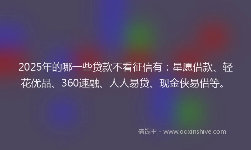 2025年的哪一些贷款不看征信有：星愿借款、轻花优品、360速融、人人易贷、现金侠易借等。