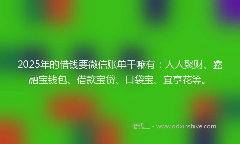 2025年的借钱要微信账单干嘛有：人人聚财、鑫融宝钱包、借款宝贷、口袋宝、宜享花等。
