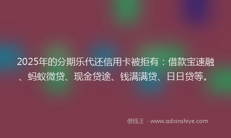 2025年的分期乐代还信用卡被拒有：借款宝速融、蚂蚁微贷、现金贷途、钱满满贷、日日贷等。