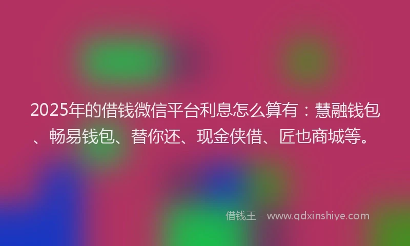 2025年的借钱微信平台利息怎么算有：慧融钱包、畅易钱包、替你还、现金侠借、匠也商城等。
