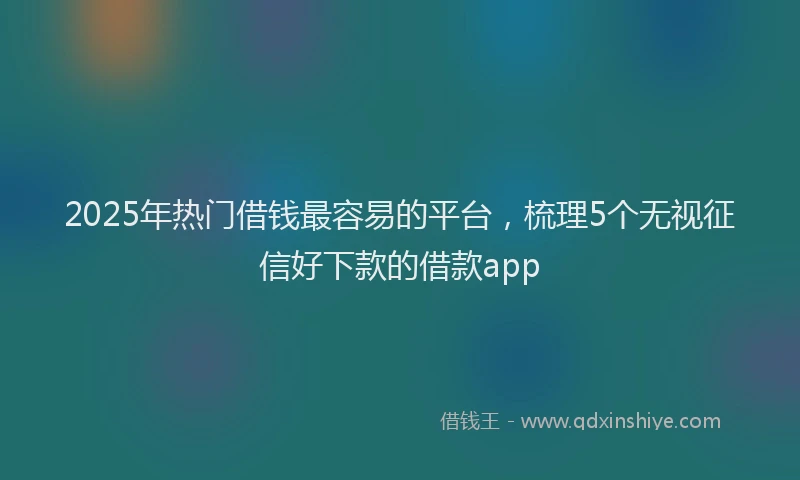 2025年热门借钱最容易的平台，梳理5个无视征信好下款的借款app
