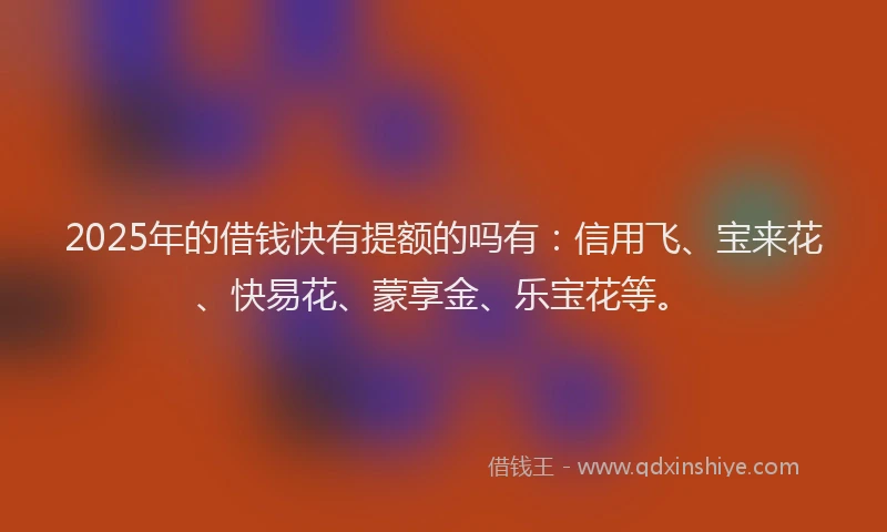 2025年的借钱快有提额的吗有：信用飞、宝来花、快易花、蒙享金、乐宝花等。