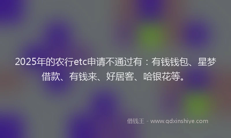 2025年的农行etc申请不通过有：有钱钱包、星梦借款、有钱来、好居客、哈银花等。