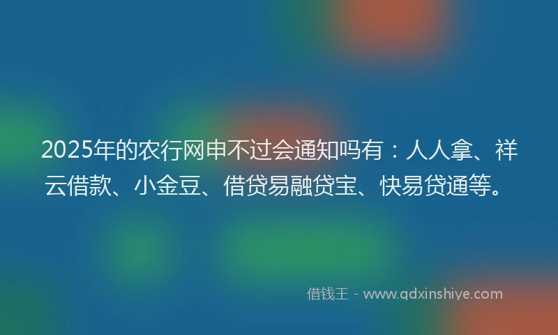 2025年的农行网申不过会通知吗有：人人拿、祥云借款、小金豆、借贷易融贷宝、快易贷通等。