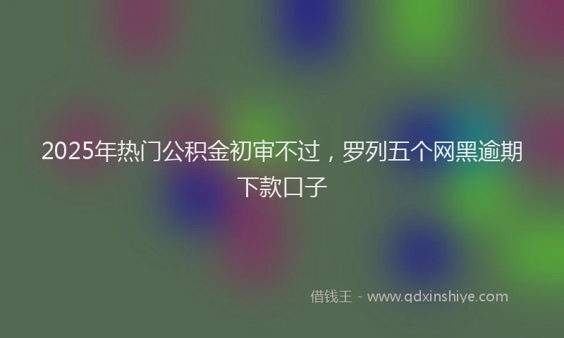 2025年热门公积金初审不过，罗列五个网黑逾期下款口子