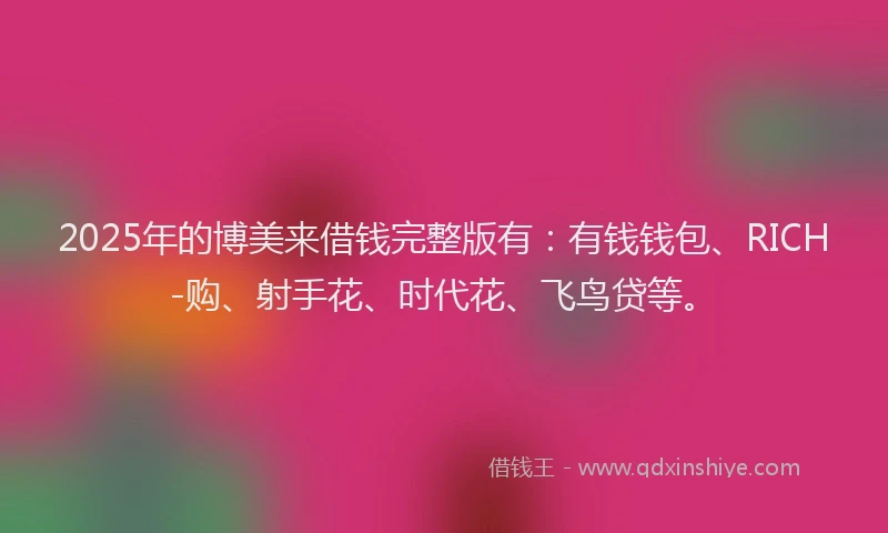 2025年的博美来借钱完整版有：有钱钱包、RICH-购、射手花、时代花、飞鸟贷等。