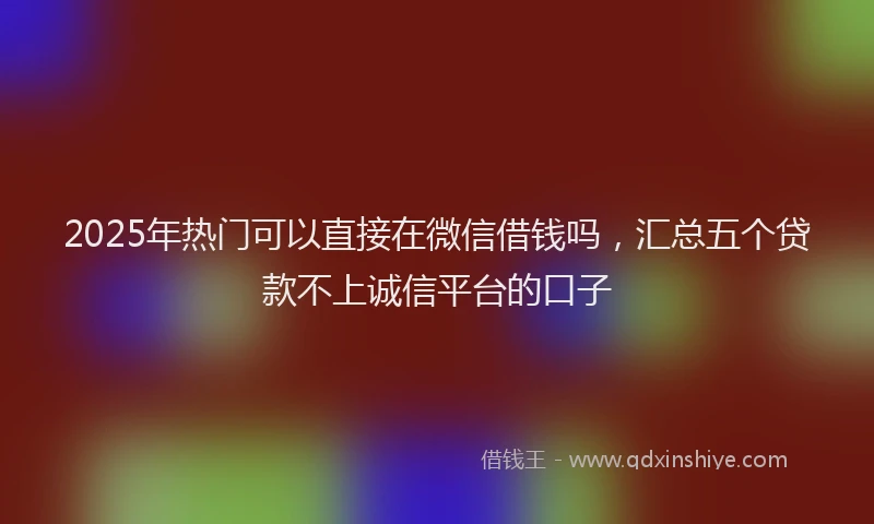 2025年热门可以直接在微信借钱吗，汇总五个贷款不上诚信平台的口子