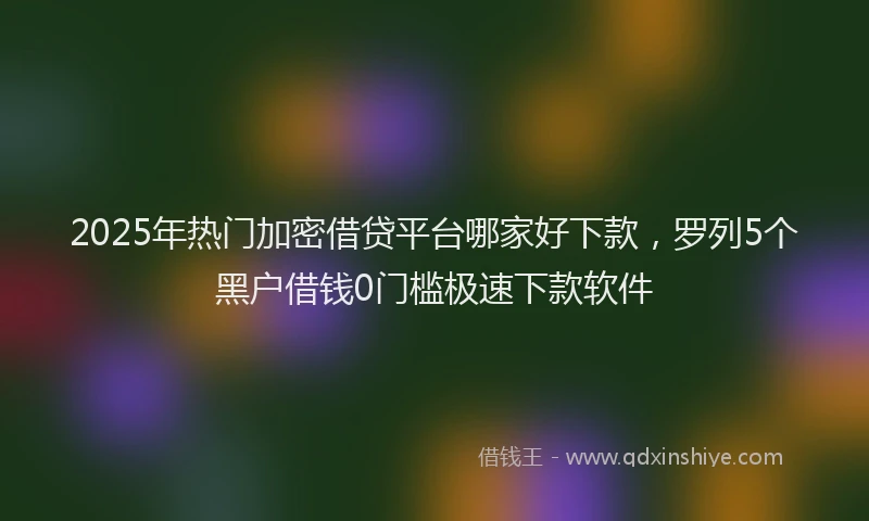 2025年热门加密借贷平台哪家好下款，罗列5个黑户借钱0门槛极速下款软件