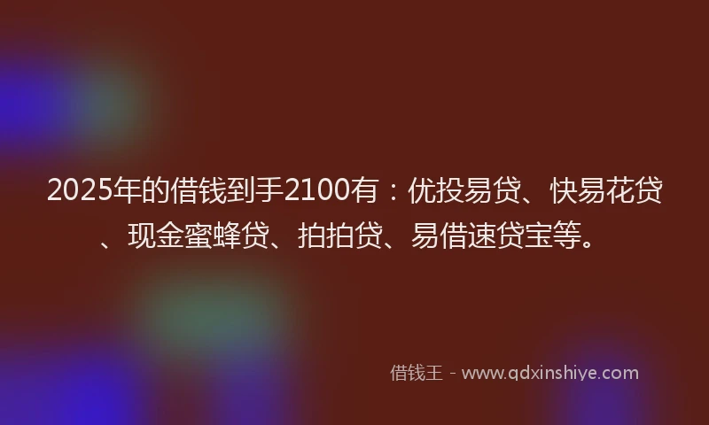 2025年的借钱到手2100有：优投易贷、快易花贷、现金蜜蜂贷、拍拍贷、易借速贷宝等。