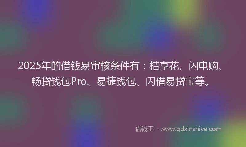2025年的借钱易审核条件有：桔享花、闪电购、畅贷钱包Pro、易捷钱包、闪借易贷宝等。