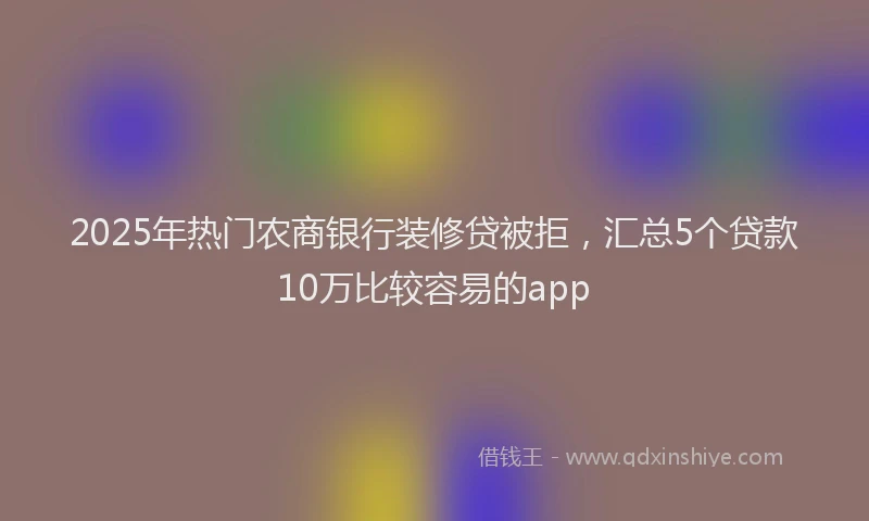 2025年热门农商银行装修贷被拒，汇总5个贷款10万比较容易的app