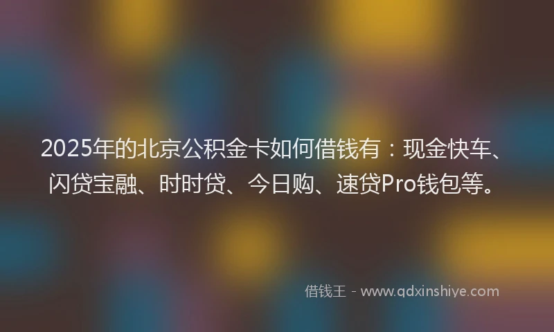 2025年的北京公积金卡如何借钱有：现金快车、闪贷宝融、时时贷、今日购、速贷Pro钱包等。