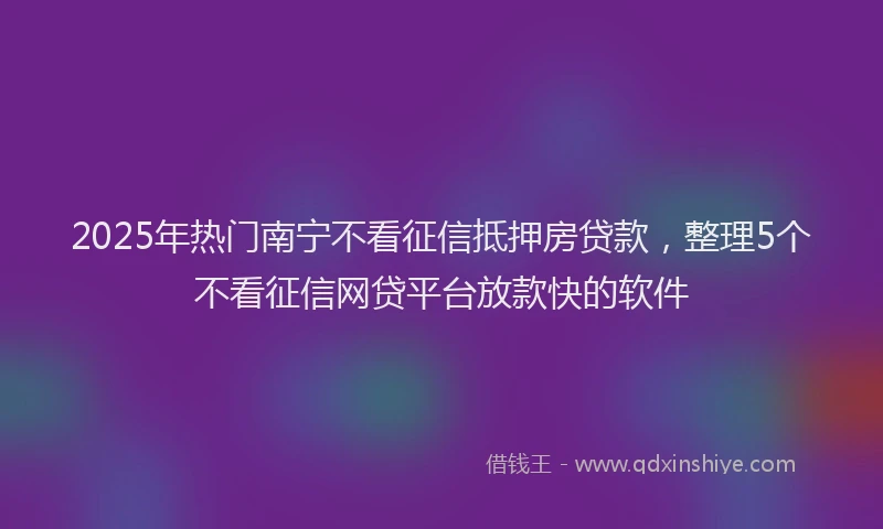 2025年热门南宁不看征信抵押房贷款，整理5个不看征信网贷平台放款快的软件
