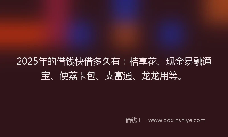 2025年的借钱快借多久有：桔享花、现金易融通宝、便荔卡包、支富通、龙龙用等。