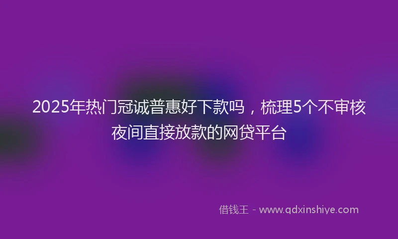 2025年热门冠诚普惠好下款吗，梳理5个不审核夜间直接放款的网贷平台