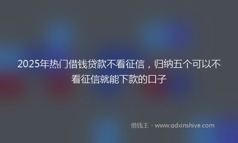 2025年热门借钱贷款不看征信，归纳五个可以不看征信就能下款的口子