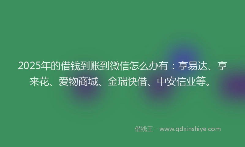 2025年的借钱到账到微信怎么办有：享易达、享来花、爱物商城、金瑞快借、中安信业等。
