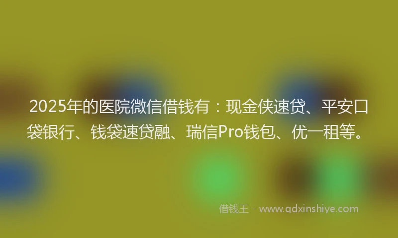 2025年的医院微信借钱有：现金侠速贷、平安口袋银行、钱袋速贷融、瑞信Pro钱包、优一租等。