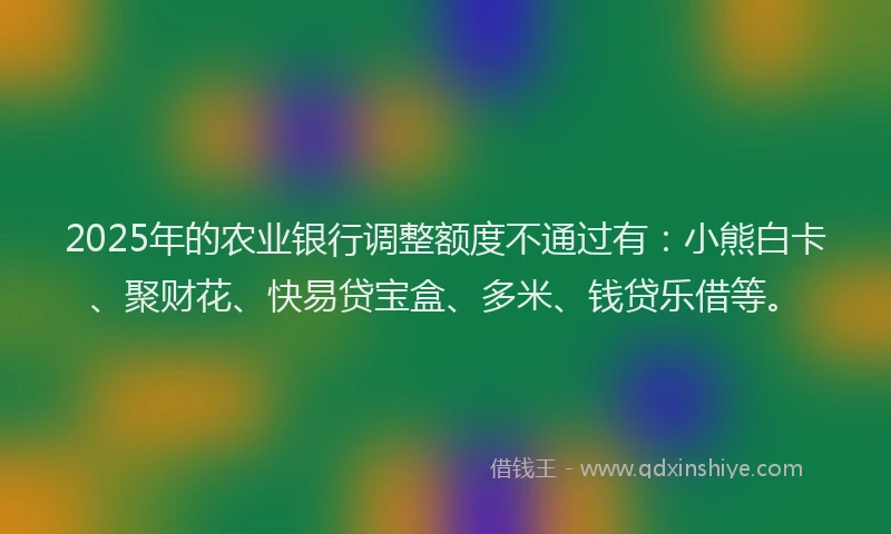 2025年的农业银行调整额度不通过有：小熊白卡、聚财花、快易贷宝盒、多米、钱贷乐借等。