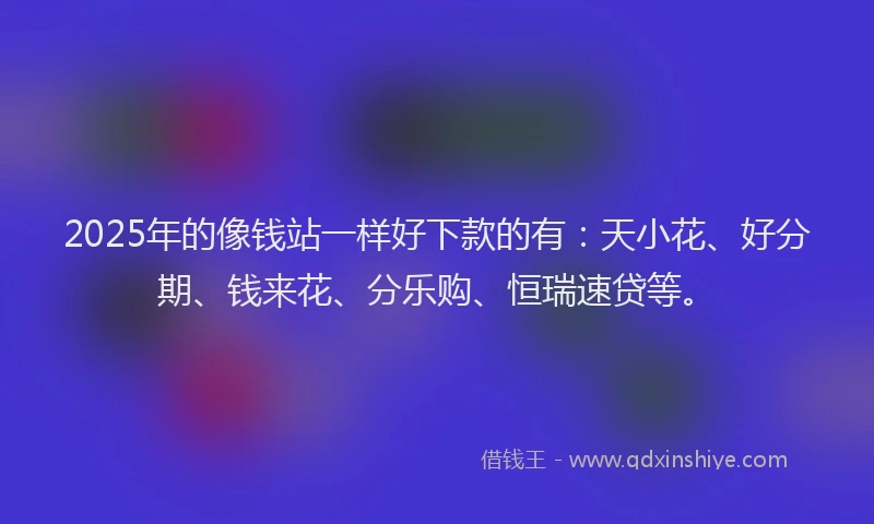 2025年的像钱站一样好下款的有：天小花、好分期、钱来花、分乐购、恒瑞速贷等。