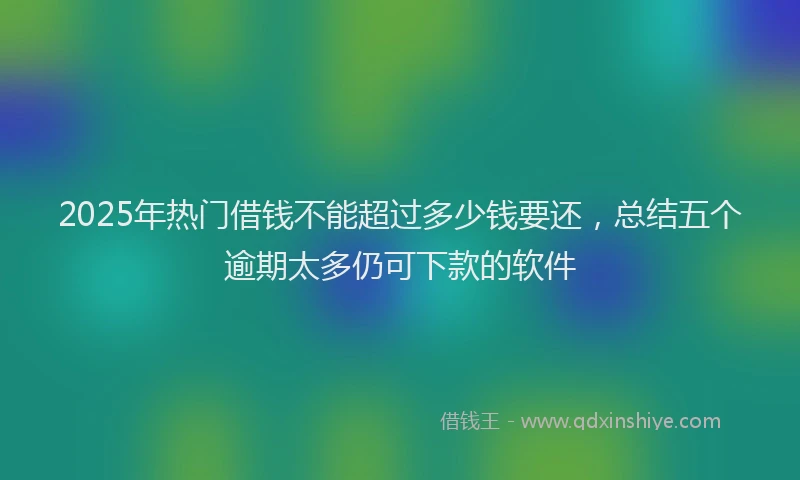 2025年热门借钱不能超过多少钱要还，总结五个逾期太多仍可下款的软件