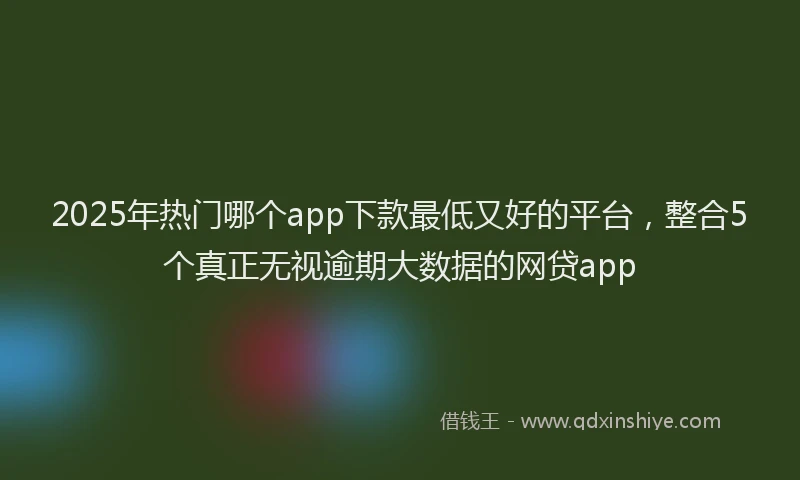 2025年热门哪个app下款最低又好的平台，整合5个真正无视逾期大数据的网贷app