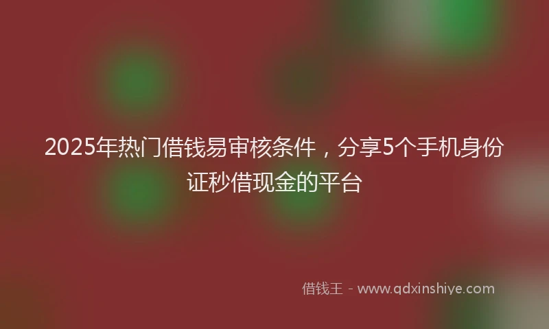 2025年热门借钱易审核条件，分享5个手机身份证秒借现金的平台