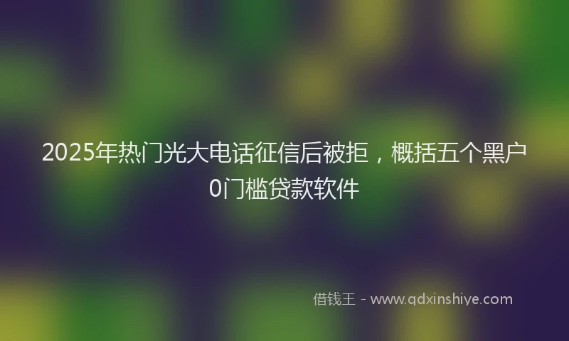 2025年热门光大电话征信后被拒，概括五个黑户0门槛贷款软件